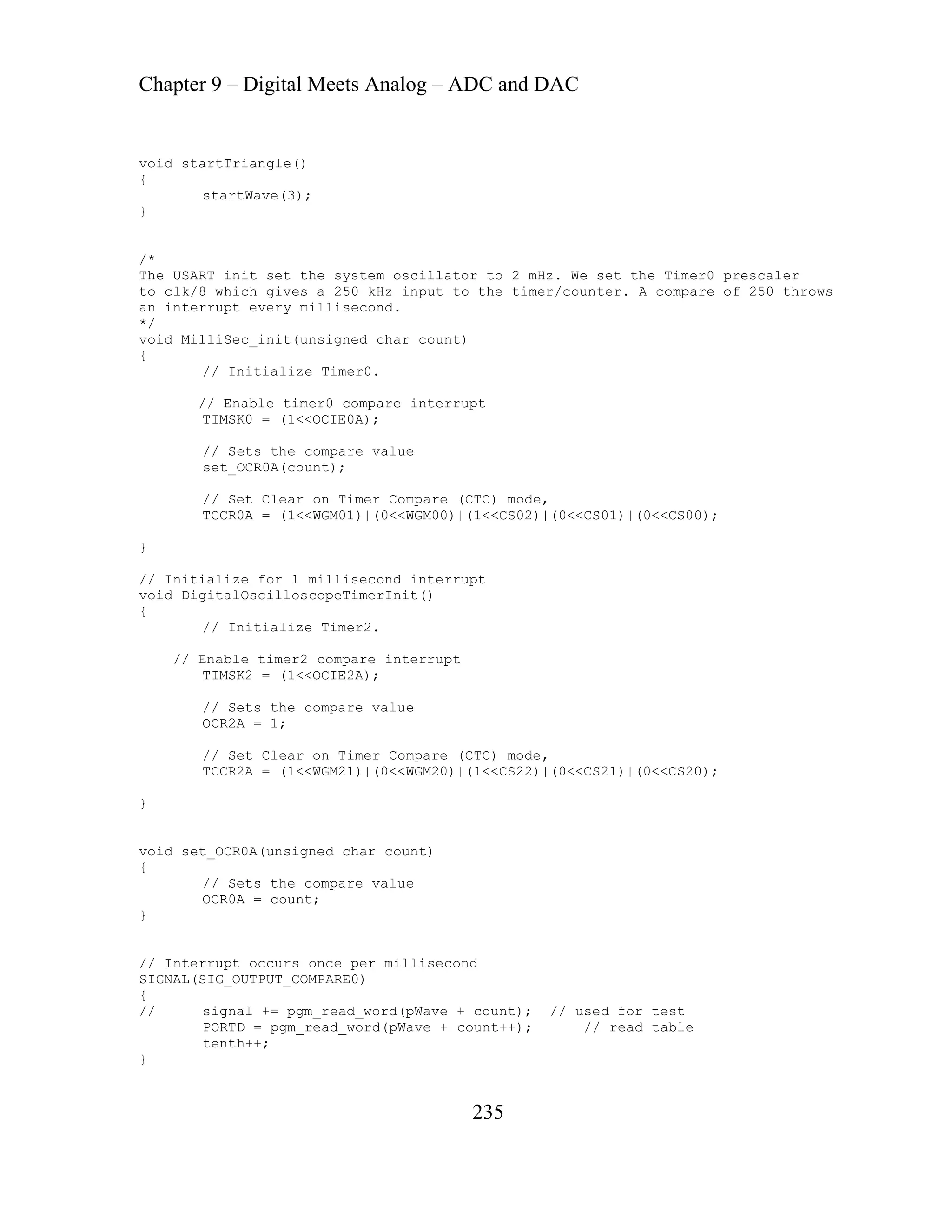 Chapter 9 – Digital Meets Analog – ADC and DAC
235
riangle()
hich gives a 250 kHz input to the timer/counter. A compare of 250 throws
pt every millisecond.
it(unsigned char count)
ize Timer0.
// Enable timer0 compare interrupt
ompare value
set_OCR0A(count);
Clear on Timer Compare (CTC) mode,
= (1<<WGM01)|(0<<WGM00)|(1<<CS02)|(0<<CS01)|(0<<CS00);
id set_OCR0A(unsigned char count)
GNAL(SIG_OUTPUT_COMPARE0)
gm_read_word(pWave + count); // used for test
RTD = pgm_read_word(pWave + count++); // read table
}
void startT
{
startWave(3);
}
/*
The USART init set the system oscillator to 2 mHz. We set the Timer0 prescaler
to clk/8 w
n interru
a
*/
void MilliSec_in
{
// Initial
TIMSK0 = (1<<OCIE0A);
// Sets the c
// Set
TCCR0A
}
// Initialize for 1 millisecond interrupt
void DigitalOscilloscopeTimerInit()
{
// Initialize Timer2.
// Enable timer2 compare interrupt
TIMSK2 = (1<<OCIE2A);
// Sets the compare value
OCR2A = 1;
// Set Clear on Timer Compare (CTC) mode,
TCCR2A = (1<<WGM21)|(0<<WGM20)|(1<<CS22)|(0<<CS21)|(0<<CS20);
}
vo
{
// Sets the compare value
OCR0A = count;
}
// Interrupt occurs once per millisecond
SI
{
// signal += p
PO
tenth++;
 