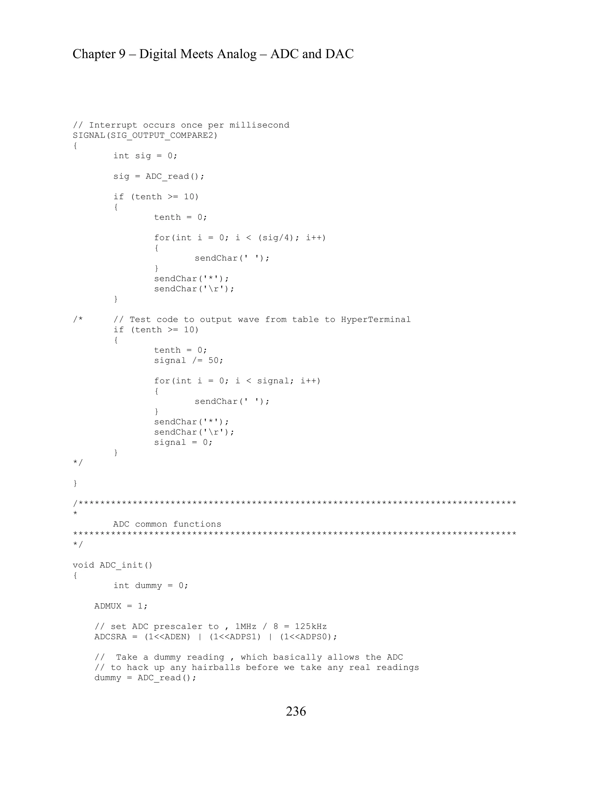 Chapter 9 – Digital Meets Analog – ADC and DAC
236
once per millisecond
IGNAL(SIG_OUTPUT_COMPARE2)
+)
}
to HyperTerminal
{
for(int i = 0; i < signal; i++)
*********************************************************************************
*******
int dummy = 0;
// Take a dummy reading , which basically allows the ADC
l readings
// Interrupt occurs
S
{
int sig = 0;
sig = ADC_read();
if (tenth >= 10)
{
tenth = 0;
for(int i = 0; i < (sig/4); i+
{
sendChar(' ');
}
sendChar('*');
sendChar('r');
/* // Test code to ou
if (tenth >= 10)
tput wave from table
tenth = 0;
signal /= 50;
{
sendChar(' ');
}
sendChar('*');
sendChar('r');
signal = 0;
}
*/
}
/
*
ADC common functions
***************************************************************************
/
*
void ADC_init()
{
ADMUX = 1;
// set ADC prescaler to , 1MHz / 8 = 125kHz
ADCSRA = (1<<ADEN) | (1<<ADPS1) | (1<<ADPS0);
// to hack up any hairballs before we take any rea
dummy = ADC_read();
 
