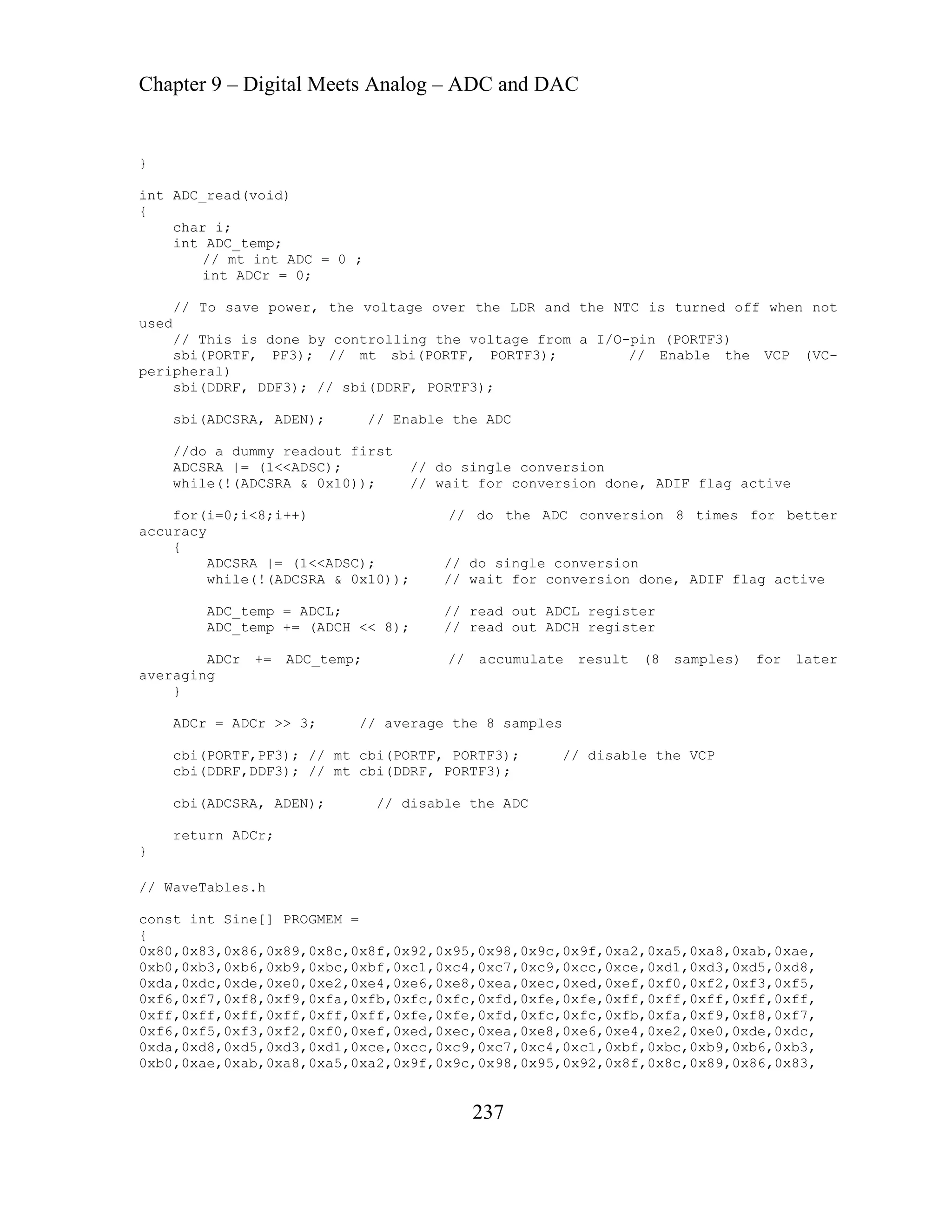 Chapter 9 – Digital Meets Analog – ADC and DAC
237
sbi(DDRF, DDF3); // sbi(DDRF, PORTF3);
, ADIF flag active
/ do the ADC conversion 8 times for better
do single conversion
wait for conversion done, ADIF flag active
ADCL; // read out ADCL register
= (ADCH << 8); // read out ADCH register
// accumulate result (8 samples) for later
3; // average the 8 samples
; // mt cbi(PORTF, PORTF3); // disable the VCP
; // mt cbi(DDRF, PORTF3);
cbi(ADCSRA, ADEN); // disable the ADC
}
// WaveTables.h
c,0x98,0x95,0x92,0x8f,0x8c,0x89,0x86,0x83,
}
)
int ADC_read(void
{
char i;
int ADC_temp;
// mt int ADC = 0 ;
int ADCr = 0;
// To save power, the voltage over the LDR and the NTC is turned off when not
used
// This is done by controlling the voltage from a I/O-pin (PORTF3)
sbi(PORTF, PF3); // mt sbi(PORTF, PORTF3); // Enable the VCP (VC-
peripheral)
sbi(ADCSRA, ADEN); // Enable the ADC
//do a dummy readout first
ADCSRA |= (1<<ADSC); // do single conversion
while(!(ADCSRA & 0x10)); // wait for conversion done
for(i=0;i<8;i++) /
accuracy
{
ADCSRA |= (1<<ADSC); //
while(!(ADCSRA & 0x10)); //
ADC_temp =
ADC_temp +
ADCr += ADC_temp;
averaging
}
ADCr = ADCr >>
cbi(PORTF,PF3)
cbi(DDRF,DDF3)
return ADCr;
const int Sine[] PROGMEM =
{
0x80,0x83,0x86,0x89,0x8c,0x8f,0x92,0x95,0x98,0x9c,0x9f,0xa2,0xa5,0xa8,0xab,0xae,
0xb0,0xb3,0xb6,0xb9,0xbc,0xbf,0xc1,0xc4,0xc7,0xc9,0xcc,0xce,0xd1,0xd3,0xd5,0xd8,
0xda,0xdc,0xde,0xe0,0xe2,0xe4,0xe6,0xe8,0xea,0xec,0xed,0xef,0xf0,0xf2,0xf3,0xf5,
0xf6,0xf7,0xf8,0xf9,0xfa,0xfb,0xfc,0xfc,0xfd,0xfe,0xfe,0xff,0xff,0xff,0xff,0xff,
0xff,0xff,0xff,0xff,0xff,0xff,0xfe,0xfe,0xfd,0xfc,0xfc,0xfb,0xfa,0xf9,0xf8,0xf7,
0xf6,0xf5,0xf3,0xf2,0xf0,0xef,0xed,0xec,0xea,0xe8,0xe6,0xe4,0xe2,0xe0,0xde,0xdc,
0xda,0xd8,0xd5,0xd3,0xd1,0xce,0xcc,0xc9,0xc7,0xc4,0xc1,0xbf,0xbc,0xb9,0xb6,0xb3,
0xb0,0xae,0xab,0xa8,0xa5,0xa2,0x9f,0x9
 