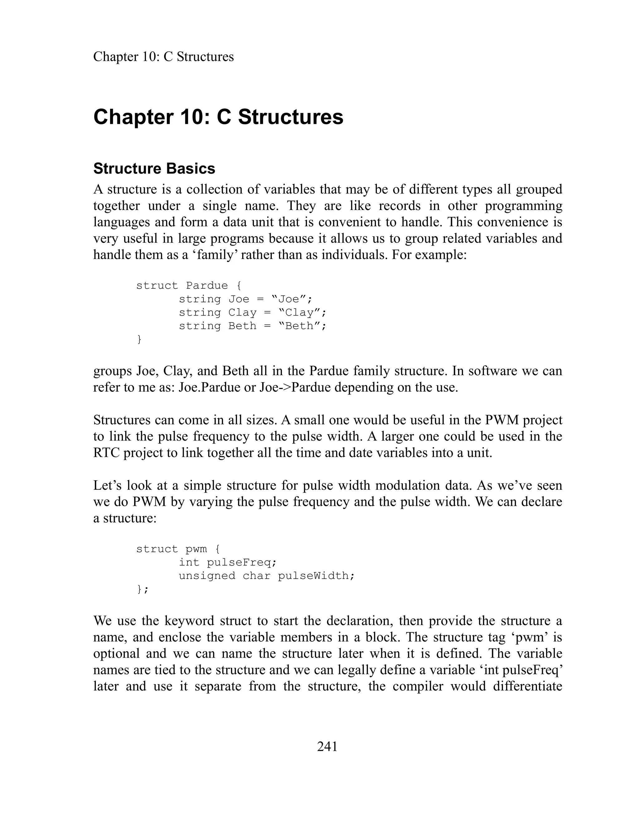 Chapter 10: C Structures
241
Chapter 10: C Structures
Structure Basics
A structure is a collection of variables that may be of different types all grouped
together under a single name. They are like records in other programming
languages and form a data unit that is convenient to handle. This convenience is
very useful in large programs because it allows us to group related variables and
handle them as a ‘family’ rather than as individuals. For example:
struct Pardue {
string Joe = “Joe”;
string Clay = “Clay”;
string Beth = “Beth”;
}
groups Joe, Clay, and Beth all in the Pardue family structure. In software we can
refer to me as: Joe.Pardue or Joe->Pardue depending on the use.
Structures can come in all sizes. A small one would be useful in the PWM project
to link the pulse frequency to the pulse width. A larger one could be used in the
RTC project to link together all the time and date variables into a unit.
Let’s look at a simple structure for pulse width modulation data. As we’ve seen
we do PWM by varying the pulse frequency and the pulse width. We can declare
a structure:
struct pwm {
int pulseFreq;
unsigned char pulseWidth;
};
e use the keyword struct to start the declaration, then provide the structure a
e, and enclose the variable m mb The structure tag ‘pwm’ is
optional and we can name c it is defined. The variable
ames are tied to the structure and we can legally define a variable ‘int pulseFreq’
ter and use it separate from the structure, the compiler would differentiate
W
nam e ers in a block.
the stru ture later when
n
la
 