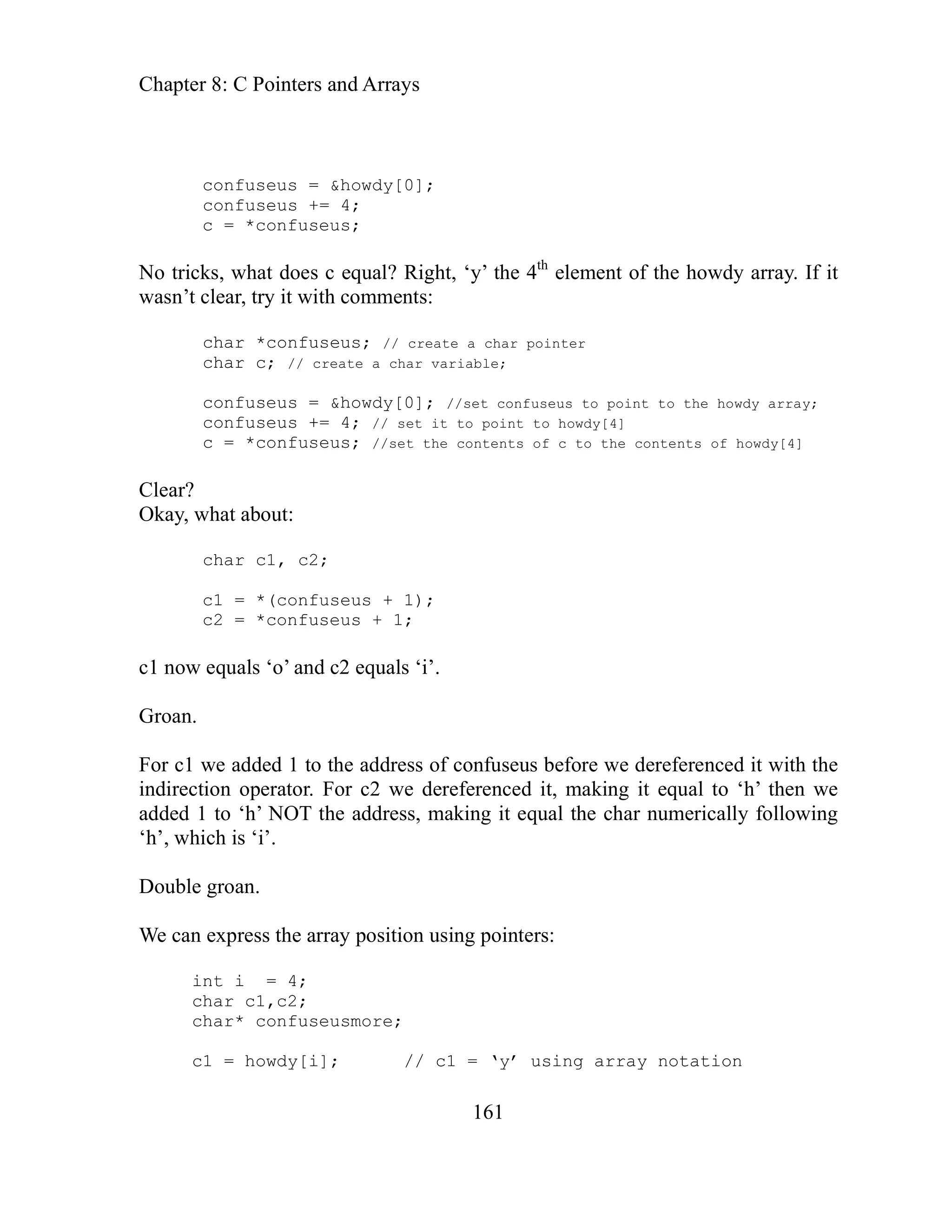 Chapter 8: C Pointers and Arrays
161
ht, ‘y’ the 4th
element of the howdy array. If it
pointer
char c; // create a char variable;
confuseus to point to the howdy array;
// set it to point to howdy[4]
lear?
kay, w
1 now equals ‘o’ and c2 equals ‘i’.
e can express the array position using pointers:
usmore;
c1 = howdy[i]; // c1 = ‘y’ using array notation
confuseus = &howdy[0];
confuseus += 4;
c = *confuseus;
No tricks, what does c equal? Rig
asn’t clear, try it with comments:
w
char *confuseus; // create a char
confuseus = &howdy[0]; //set
confuseus += 4;
c = *confuseus; //set the contents of c to the contents of howdy[4]
C
hat about:
O
char c1, c2;
c1 = *(confuseus + 1);
c2 = *confuseus + 1;
c
Groan.
For c1 we added 1 to the address of confuseus before we dereferenced it with the
indirection operator. For c2 we dereferenced it, making it equal to ‘h’ then we
added 1 to ‘h’ NOT the address, making it equal the char numerically following
‘h’, which is ‘i’.
Double groan.
W
int i = 4;
char c1,c2;
char* confuse
 