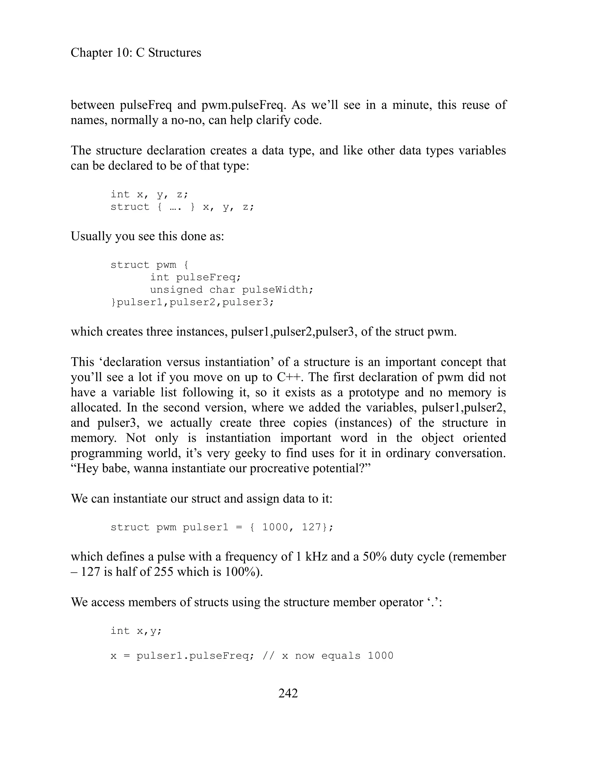 Chapter 10: C Structures
242
of
type, and like other data types variables
an be declared to be of that type:
int x, y, z;
r3;
hich eates struct pwm.
his ‘d clarati tantiation’ of a structure is an important concept that
n of pwm did not
ave a following it, so it exists as a prototype and no memory is
llocate re we added the variables, pulser1,pulser2,
of the structure in
memory. Not only is instantiation important word in the object oriented
ming y conversation.
Hey b e, wa e our procreative potential?”
e can instantiate our struct and assign data to it:
struct pwm pulser1 = { 1000, 127};
ember
We access m bers of structs using the structure member operator ‘.’:
int x,y;
ls 1000
between pulseFreq and pwm.pulseFreq. As we’ll see in a minute, this reuse
names, normally a no-no, can help clarify code.
The structure declaration creates a data
c
struct { …. } x, y, z;
Usually you see this done as:
struct pwm {
int pulseFreq;
unsigned char pulseWidth;
}pulser1,pulser2,pulse
w cr three instances, pulser1,pulser2,pulser3, of the
T e on versus ins
you’ll see a lot if you move on up to C++. The first declaratio
h variable list
a d. In the second version, whe
and pulser3, we actually create three copies (instances)
program world, it’s very geeky to find uses for it in ordinar
“ ab nna instantiat
W
which defines a pulse with a frequency of 1 kHz and a 50% duty cycle (rem
– 127 is half of 255 which is 100%).
em
x = pulser1.pulseFreq; // x now equa
 