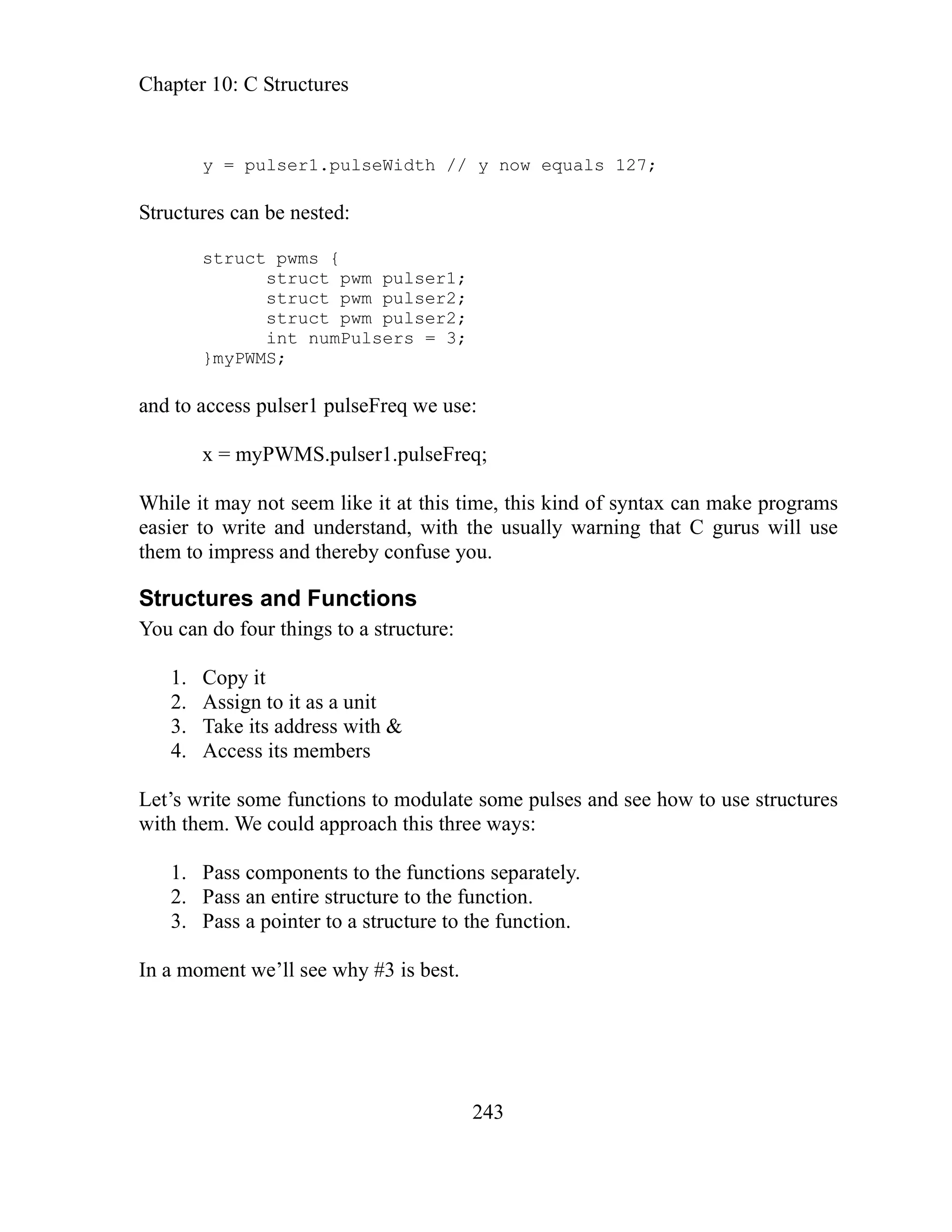 Chapter 10: C Structures
243
ures can be nested:
}myPWMS;
ake programs
truc
You can do four things to a structure:
1.
2.
3. Take its address with &
4.
Let’s w to use structures
with th
1. Pass components to the functions separately.
2. Pass an entire structure to the function.
3. Pass a pointer to a structure to the function.
In a moment we’ll see why #3 is best.
y = pulser1.pulseWidth // y now equals 127;
Struct
struct pwms {
struct pwm pulser1;
struct pwm pulser2;
struct pwm pulser2;
int numPulsers = 3;
and to access pulser1 pulseFreq we use:
x = myPWMS.pulser1.pulseFreq;
hile it may not seem like it at this time, this kind of syntax can m
W
easier to write and understand, with the usually warning that C gurus will use
them to impress and thereby confuse you.
S tures and Functions
Copy it
it
Assign to it as a un
Access its members
rite some functions to modulate some pulses and see how
em. We could approach this three ways:
 