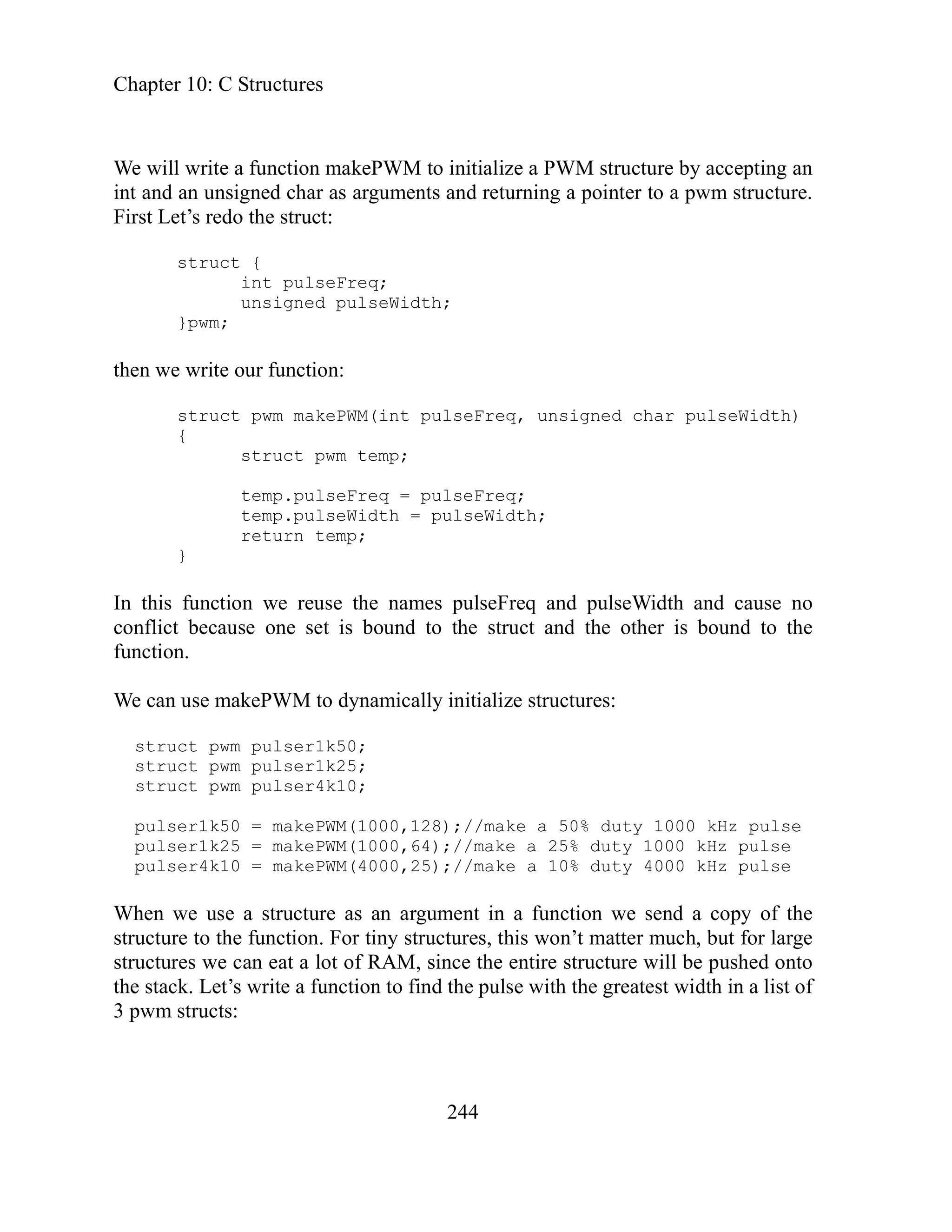 Chapter 10: C Structures
244
signed char as arguments and returning a pointer to a pwm structure.
irst Let’s redo the struct:
struct
unsigned Widt
then we rite
m m ePWM nt p , un gned ulseWidth)
ruct pwm temp;
.pulseFreq = pulseFreq;
this function we reuse the names pulseFreq and pulseWidth and cause no
e
pulser1k50 = makePWM(1000,128);//make a 50% duty 1000 kHz pulse
pulser1k25 = makePWM(1000,64);//make a 25% duty 1000 kHz pulse
puls
When of the
structure to the function. For tiny structures, this won’t matter much, but for large
structures we can eat a lot of RAM, since the entire structure will be pushed onto
the stac idth in a list of
pwm structs:
We will write a function makePWM to initialize a PWM structure by accepting an
int and an un
F
{
int pulseFreq;
pulse h;
}pwm;
w our function:
struct pw ak (i ulseFreq si char p
{
st
temp
temp.pulseWidth = pulseWidth;
return temp;
}
In
conflict because one set is bound to the struct and the other is bound to th
function.
We can use makePWM to dynamically initialize structures:
struct pwm pulser1k50;
struct pwm pulser1k25;
struct pwm pulser4k10;
er4k10 = makePWM(4000,25);//make a 10% duty 4000 kHz pulse
e use a structure as an argument in a function we send a copy
w
k. Let’s write a function to find the pulse with the greatest w
3
 