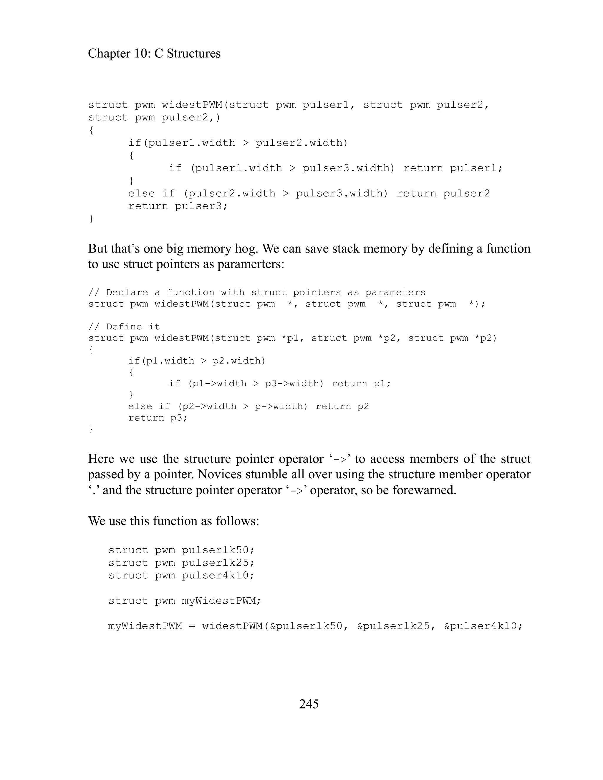 Chapter 10: C Structures
245
truct pwm widestPWM(struct pwm pulser1, struct pwm pulser2,
if (pulser1.width > pulser3.width) return pulser1;
/ Declare a function with struct pointers as parameters
destPWM(struct pwm *, struct pwm *, struct pwm *);
re we use the structure pointer operator ‘->’ to access members of the struct
ces stumble all over using the structure member operator
d.
wm pulser4k10;
truct pwm myWidestPWM;
10;
s
struct pwm pulser2,)
{
if(pulser1.width > pulser2.width)
{
}
else if (pulser2.width > pulser3.width) return pulser2
return pulser3;
}
But that’s one big memory hog. We can save stack memory by defining a function
to use struct pointers as paramerters:
/
struct pwm wi
// Define it
struct pwm widestPWM(struct pwm *p1, struct pwm *p2, struct pwm *p2)
{
if(p1.width > p2.width)
{
if (p1->width > p3->width) return p1;
}
else if (p2->width > p->width) return p2
return p3;
}
He
passed by a pointer. Novi
‘.’ and the structure pointer operator ‘->’ operator, so be forewarne
We use this function as follows:
struct pwm pulser1k50;
pwm pulser1k25;
struct
truct p
s
s
myWidestPWM = widestPWM(&pulser1k50, &pulser1k25, &pulser4k
 