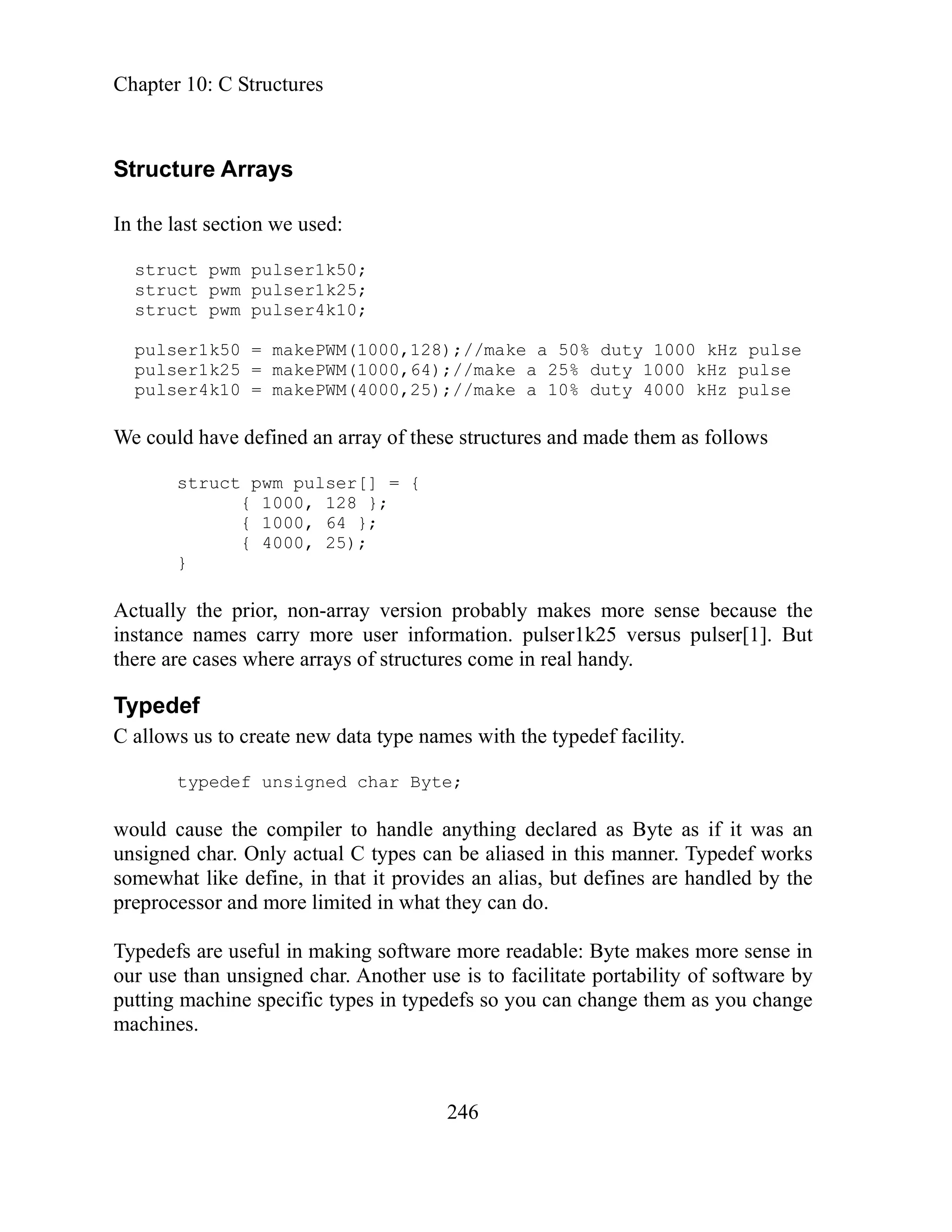 Chapter 10: C Structures
246
tructure Arrays
s u
stru
struct pwm pulser4k10;
pulser1k50 = makePWM(1000,128);//make a 50% duty 1000 kHz pulse
pulser1k25 = makePWM(1000,64);//make a 25% duty 1000 kHz pulse
pulser4k10 = makePWM(4000,25);//make a 10% duty 4000 kHz pulse
We could have defined an array of these structures and made them as follows
the
mes carry more user information. pulser1k25 versus pulser[1]. But
re arrays of structures come in real handy.
ames with the typedef facility.
e;
e anything declared as Byte as if it was an
es can be aliased in this manner. Typedef works
es an alias, but defines are handled by the
can do.
software more readable: Byte makes more sense in
facilitate portability of software by
ou can change them as you change
S
In the last section we used:
tr ct pwm pulser1k50;
ct pwm pulser1k25;
struct pwm pulser[] = {
{ 1000, 128 };
{ 1000, 64 };
{ 4000, 25);
}
Actually the prior, non-array version probably makes more sense because
stance na
in
there are cases whe
Typedef
C allows us to create new data type n
signed char Byt
typedef un
would cause the compiler to handl
unsigned char. Only actual C typ
somewhat like define, in that it provid
preprocessor and more limited in what they
Typedefs are useful in making
our use than unsigned char. Another use is to
machine specific types in typedefs so y
putting
machines.
 