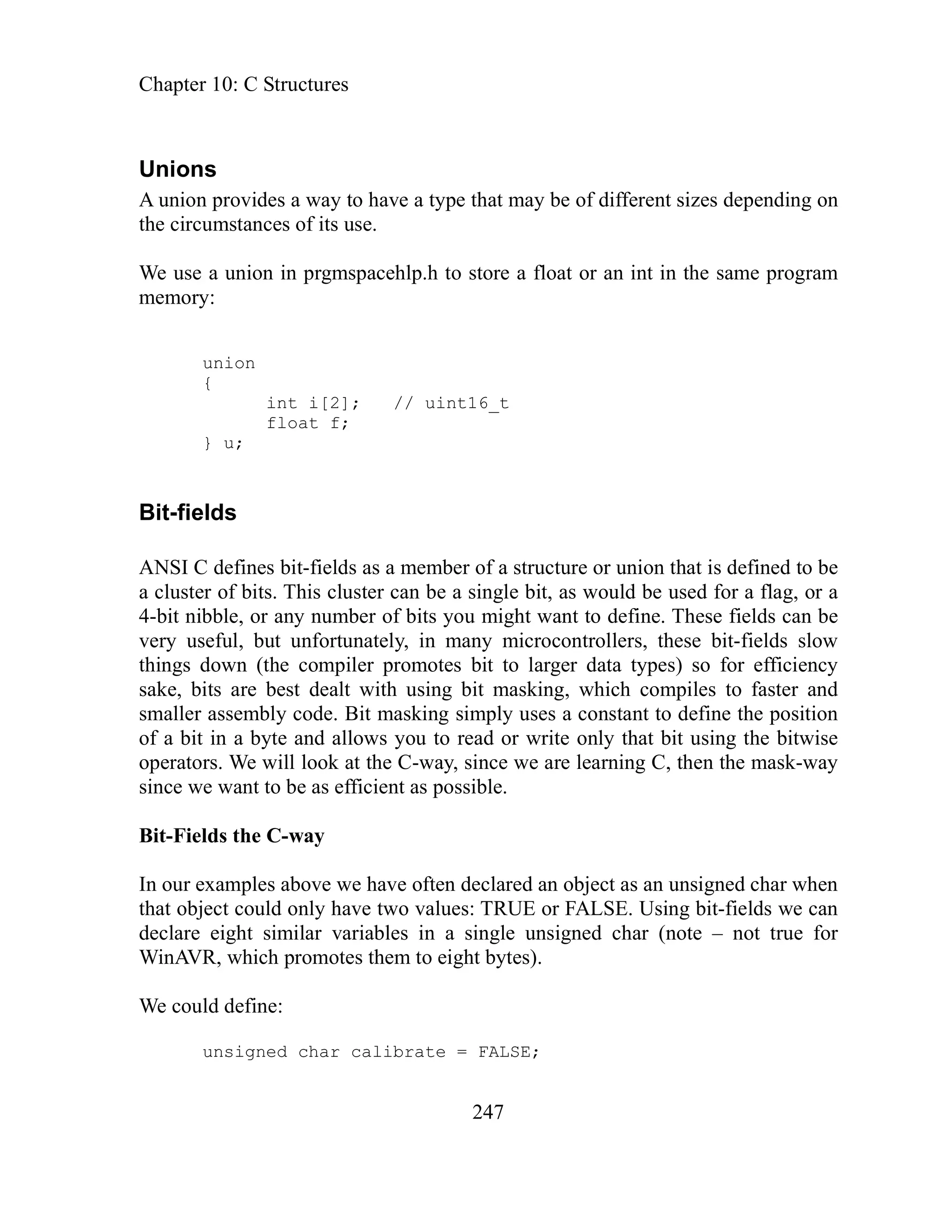 Chapter 10: C Structures
247
s
rovides a way to have a type that may be of different sizes depending on
the circumstances of its use.
t or an int in the same program
float f;
} u;
structure or union that is defined to be
a flag, or a
u might want to define. These fields can be
fields slow
ficiency
and
ion
ise
ay
In our exam unsigned char when
t could only have two values: TRUE or FALSE. Using bit-fields we can
imilar variables in a single unsigned char (note – not true for
otes them to eight bytes).
W could define:
Union
A union p
We use a union in prgmspacehlp.h to store a floa
memory:
union
{
int i[2]; // uint16_t
Bit-fields
ANSI C defines bit-fields as a member of a
a cluster of bits. This cluster can be a single bit, as would be used for
4-bit nibble, or any number of bits yo
very useful, but unfortunately, in many microcontrollers, these bit-
n (the compiler promotes bit to larger data types) so for ef
things dow
sake, bits are best dealt with using bit masking, which compiles to faster
it masking simply uses a constant to define the posit
smaller assembly code. B
of a bit in a byte and allows you to read or write only that bit using the bitw
nce we are learning C, then the mask-w
operators. We will look at the C-way, si
as efficient as possible.
since we want to be
Bit-Fields the C-way
ples above we have often declared an object as an
that objec
declare eight s
inAV
W R, which prom
e
unsigned char calibrate = FALSE;
 