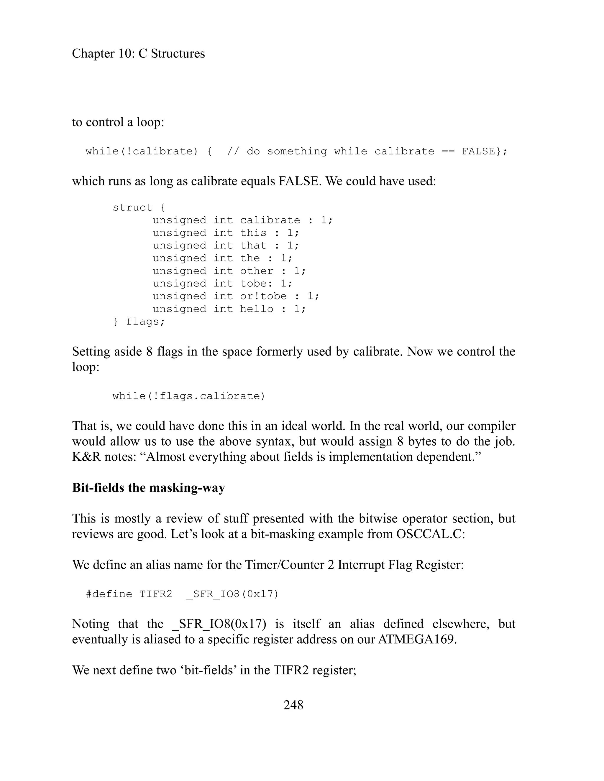 Chapter 10: C Structures
248
;
unsigned int this : 1;
unsigned int that : 1;
unsigned int the : 1;
unsigned int other : 1;
unsigned int tobe: 1;
unsigned int or!tobe : 1;
unsigned int hello : 1;
} flags;
Setting aside 8 flags in the space formerly used by calibrate. Now we control the
loop:
while(!flags.calibrate)
That is, we could have done this in an ideal world. In the real world, our compiler
would allow us to use the above syntax, but would assign 8 bytes to do the job.
K&R notes: “Almost everything about fields is implementation dependent.”
Bit-fields the masking-way
This is mostly a review of stuff presented with the bitwise operator section, but
reviews are good. Let’s look at a bit-masking example from OSCCAL.C:
We define an alias name for the Timer/Counter 2 Interrupt Flag Register:
#define TIFR2 _SFR_IO8(0x17)
Noting that the _SFR_IO8(0x17) is itself an alias defined elsewhere, but
eventually is aliased to a specific register address on our ATMEGA169.
We next define two ‘bit-fields’ in the TIFR2 register;
to control a loop:
while(!calibrate) { // do something while calibrate == FALSE};
which runs as long as calibrate equals FALSE. We could have used:
struct {
unsigned int calibrate : 1
 