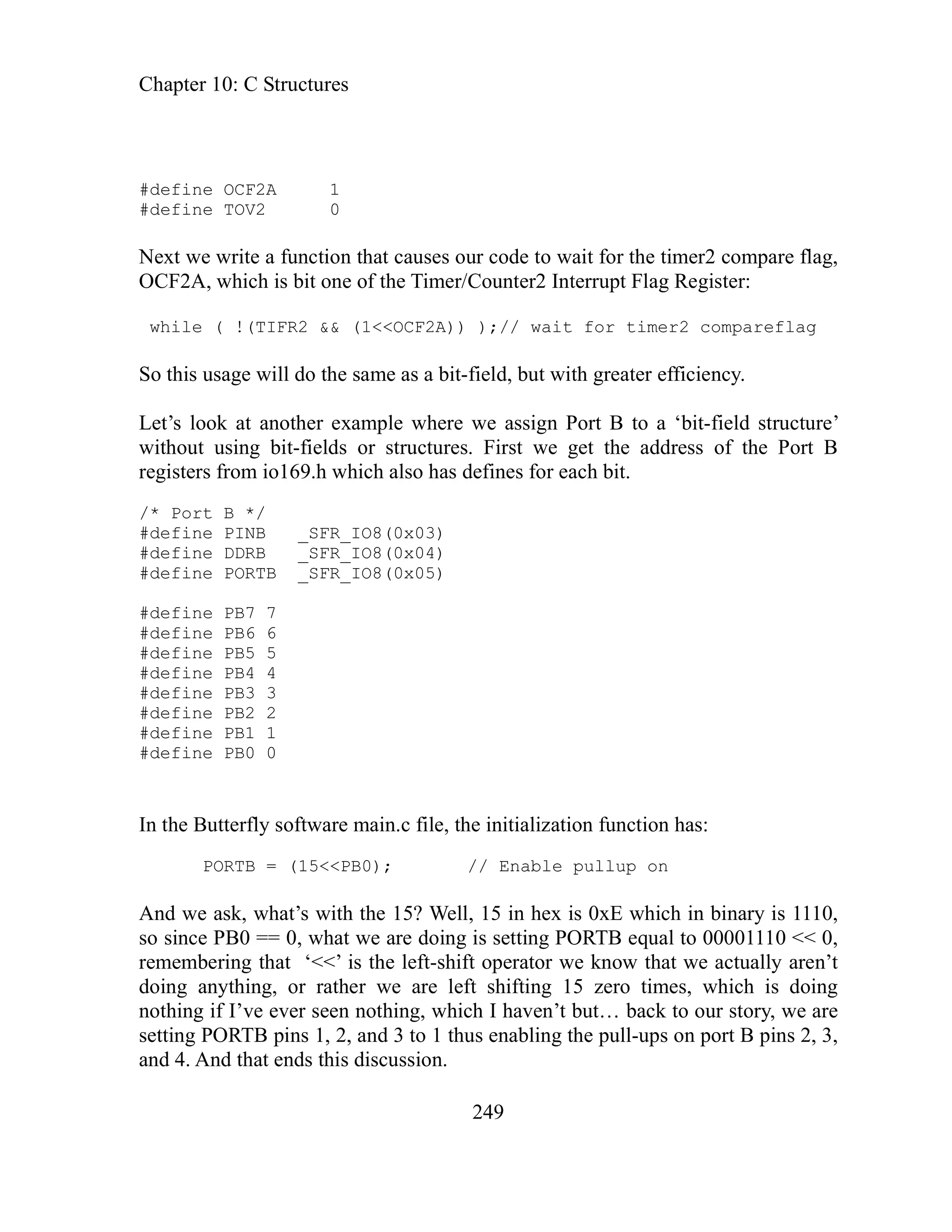 Chapter 10: C Structures
define OCF2A 1
249
r structures. First we get the address of the Port B
registers from io169.h which also has defines for each bit.
PORTB _SFR_IO8(0x05)
#defin
defin
ction has:
lup on
And E which in binary is 1110,
so since PB etting PORTB equal to 00001110 << 0,
rememberi tor we know that we actually aren’t
doing anything, or rather we are left shifting 15 zero times, which is doing
not g r story, we are
setting POR l-ups on port B pins 2, 3,
and 4. And
#
#define TOV2 0
Next we write a function that causes our code to wait for the timer2 compare flag,
OCF2A, which is bit one of the Timer/Counter2 Interrupt Flag Register:
while ( !(TIFR2 && (1<<OCF2A)) );// wait for timer2 compareflag
So this usage will do the same as a bit-field, but with greater efficiency.
Let’s look at another example where we assign Port B to a ‘bit-field structure’
without using bit-fields o
/* Port B */
#define PINB _SFR_IO8(0x03)
#define DDRB _SFR_IO8(0x04)
#define
e PB7 7
e PB6 6
#
#define PB5 5
#define PB4 4
#define PB3 3
#define PB2 2
#define PB1 1
#define PB0 0
n the Butterfly software main.c file, the initialization fun
I
PORTB = (15<<PB0); // Enable pul
we ask, what’s with the 15? Well, 15 in hex is 0x
0 == 0, what we are doing is s
ng that ‘<<’ is the left-shift opera
hin if I’ve ever seen nothing, which I haven’t but… back to ou
TB pins 1, 2, and 3 to 1 thus enabling the pul
that ends this discussion.
 