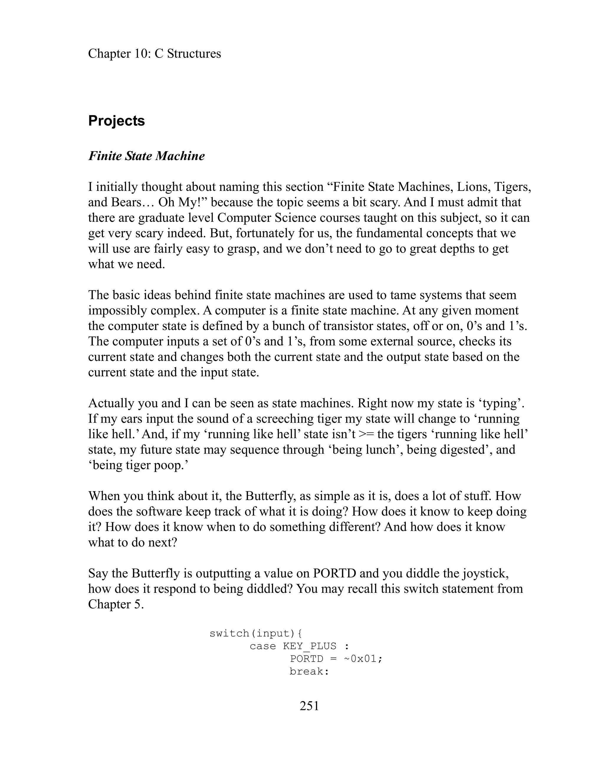 Chapter 10: C Structures
251
Projects
Finite State Machine
I in l ate Machines, Lions, Tigers,
and Bears… hat
there are graduate level Computer Science courses taught on this subject, so it can
et very scary indeed. But, fortunately for us, the fundamental concepts that we
he basic ideas behind finite state machines are used to tame systems that seem
imp s er is a finite state machine. At any given moment
the comput stor states, off or on, 0’s and 1’s.
The compu
current state and changes both the current state and the output state based on the
current state and the input state.
Actually yo w my state is ‘typing’.
If my ears te will change to ‘running
like l state isn’t >= the tigers ‘running like hell’
state, my fu lunch’, being digested’, and
‘being tige
When you think about it, the Butterfly, as simple as it is, does a lot of stuff. How
does the software keep track of what it is doing? How does it know to keep doing
it? How does it know when to do something different? And how does it know
what to do
Say the Butterfly is outputting a value on PORTD and you diddle the joystick,
how does i all this switch statement from
Chapter 5.
RTD = ~0x01;
break:
itia ly thought about naming this section “Finite St
Oh My!” because the topic seems a bit scary. And I must admit t
g
will use are fairly easy to grasp, and we don’t need to go to great depths to get
what we need.
T
os ibly complex. A comput
er state is defined by a bunch of transi
ter inputs a set of 0’s and 1’s, from some external source, checks its
u and I can be seen as state machines. Right no
input the sound of a screeching tiger my sta
he l.’And, if my ‘running like hell’
ture state may sequence through ‘being
r poop.’
next?
t respond to being diddled? You may rec
switch(input){
_PLUS :
case KEY
PO
 