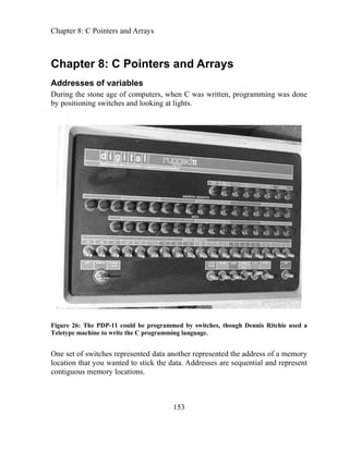 Chapter 8: C Pointers and Arrays
153
ha and Arrays
C pter 8: C Pointers
Addresses of variables
During the stone age of computers, when C was written, programming was done
by positioning switches and looking at lights.
Figure 26: The PDP-11 could be programmed by switches, though Dennis Ritchie used a
eletype machine to write the C programming language.
presented data another represented the address of a memory
ted to stick the data. Addresses are sequential and represent
T
One set of switches re
location that you wan
contiguous memory locations.
 