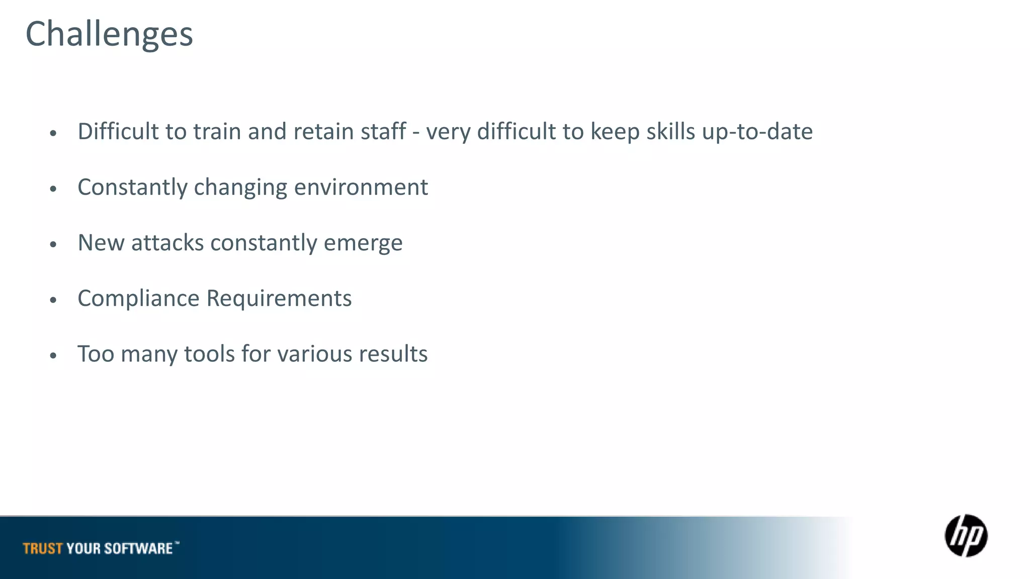 Challenges

 •   Difficult to train and retain staff - very difficult to keep skills up-to-date

 •   Constantly changing environment

 •   New attacks constantly emerge

 •   Compliance Requirements

 •   Too many tools for various results
 