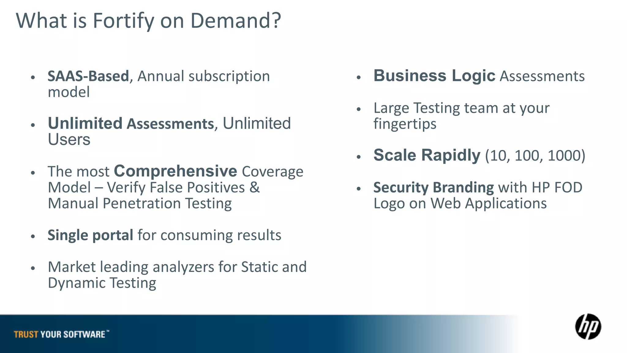 What is Fortify on Demand?

 •   SAAS-Based, Annual subscription           •   Business Logic Assessments
     model
                                               •   Large Testing team at your
 •   Unlimited Assessments, Unlimited              fingertips
     Users
                                               •   Scale Rapidly (10, 100, 1000)
 •   The most Comprehensive Coverage
     Model – Verify False Positives &          •   Security Branding with HP FOD
     Manual Penetration Testing                    Logo on Web Applications
 •   Single portal for consuming results
 •   Market leading analyzers for Static and
     Dynamic Testing
 