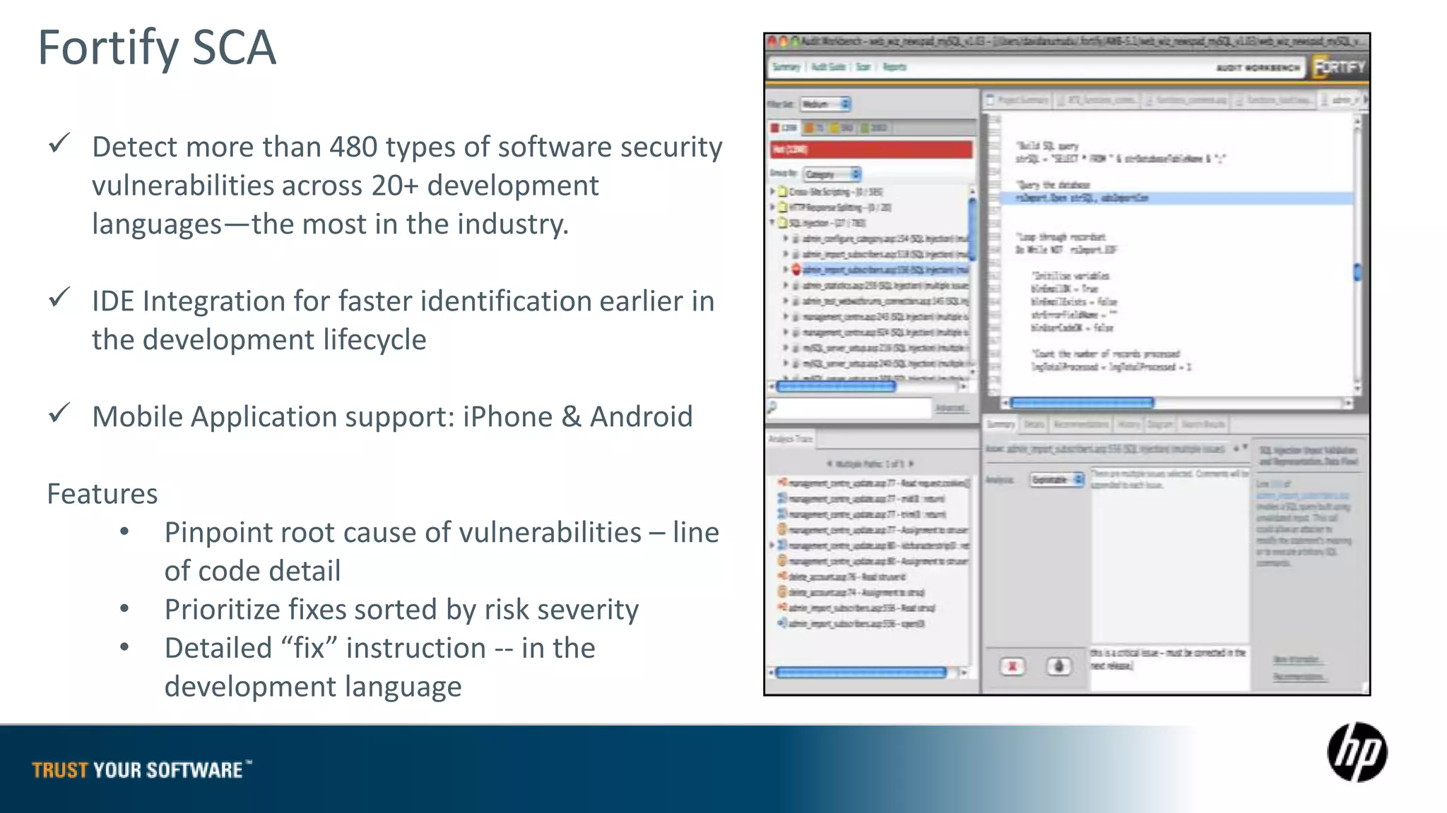 Fortify SCA
 Detect more than 480 types of software security
  vulnerabilities across 20+ development
  languages—the most in the industry.

 IDE Integration for faster identification earlier in
  the development lifecycle

 Mobile Application support: iPhone & Android

Features
     • Pinpoint root cause of vulnerabilities – line
         of code detail
     • Prioritize fixes sorted by risk severity
     • Detailed “fix” instruction -- in the
         development language
 