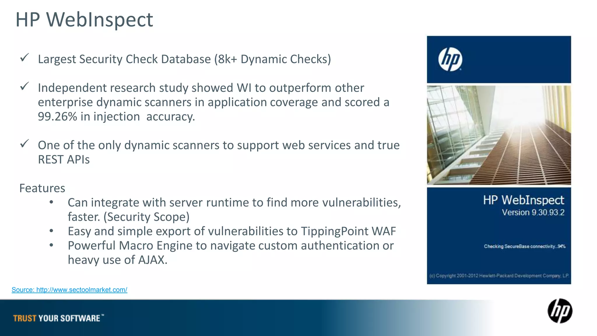 HP WebInspect
   Largest Security Check Database (8k+ Dynamic Checks)

   Independent research study showed WI to outperform other
    enterprise dynamic scanners in application coverage and scored a
    99.26% in injection accuracy.

   One of the only dynamic scanners to support web services and true
    REST APIs

  Features
       • Can integrate with server runtime to find more vulnerabilities,
           faster. (Security Scope)
       • Easy and simple export of vulnerabilities to TippingPoint WAF
       • Powerful Macro Engine to navigate custom authentication or
           heavy use of AJAX.

Source: http://www.sectoolmarket.com/
 