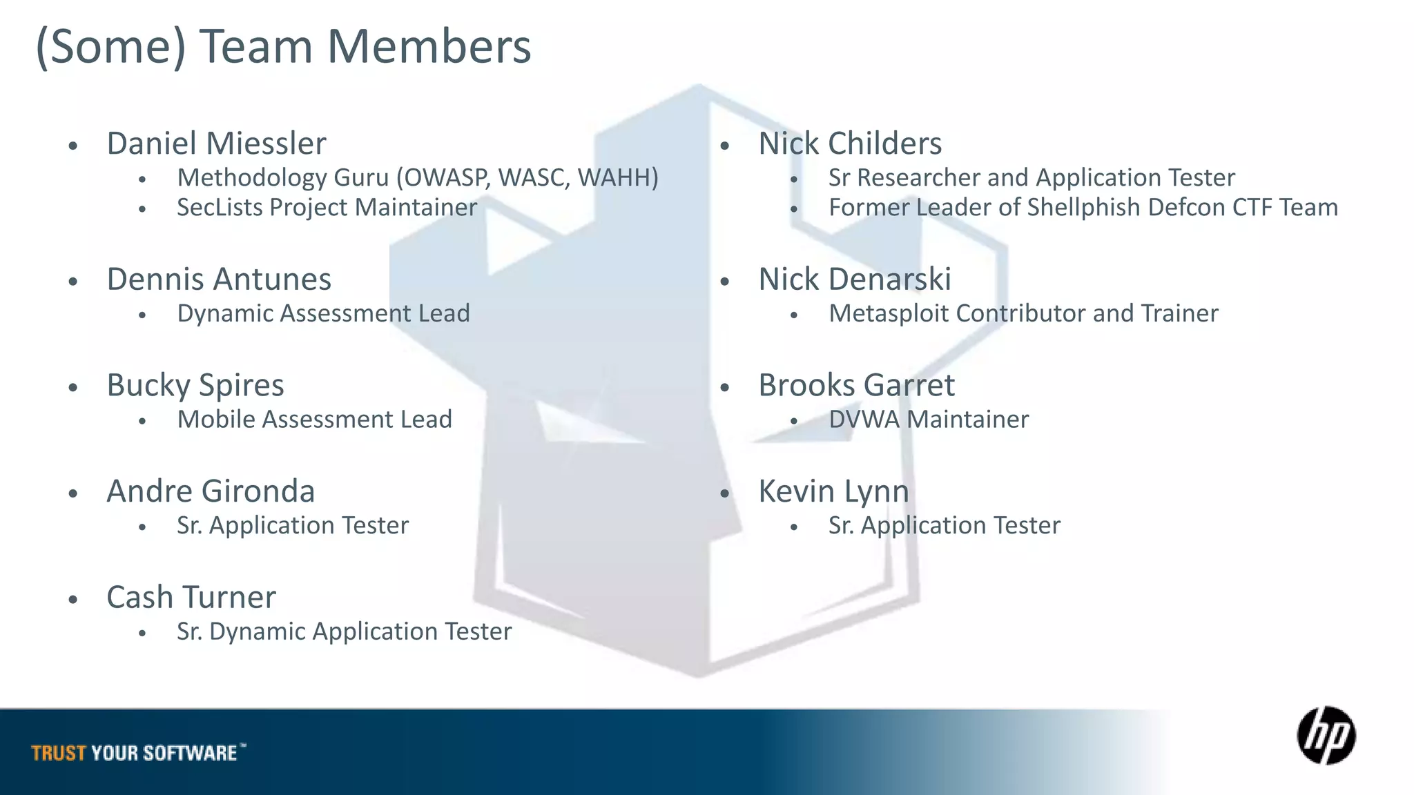 (Some) Team Members
 •   Daniel Miessler                              •   Nick Childers
       •   Methodology Guru (OWASP, WASC, WAHH)         •   Sr Researcher and Application Tester
       •   SecLists Project Maintainer                  •   Former Leader of Shellphish Defcon CTF Team

 •   Dennis Antunes                               •   Nick Denarski
       •   Dynamic Assessment Lead                      •   Metasploit Contributor and Trainer

 •   Bucky Spires                                 •   Brooks Garret
       •   Mobile Assessment Lead                       •   DVWA Maintainer

 •   Andre Gironda                                •   Kevin Lynn
       •   Sr. Application Tester                       •   Sr. Application Tester

 •   Cash Turner
       •   Sr. Dynamic Application Tester
 