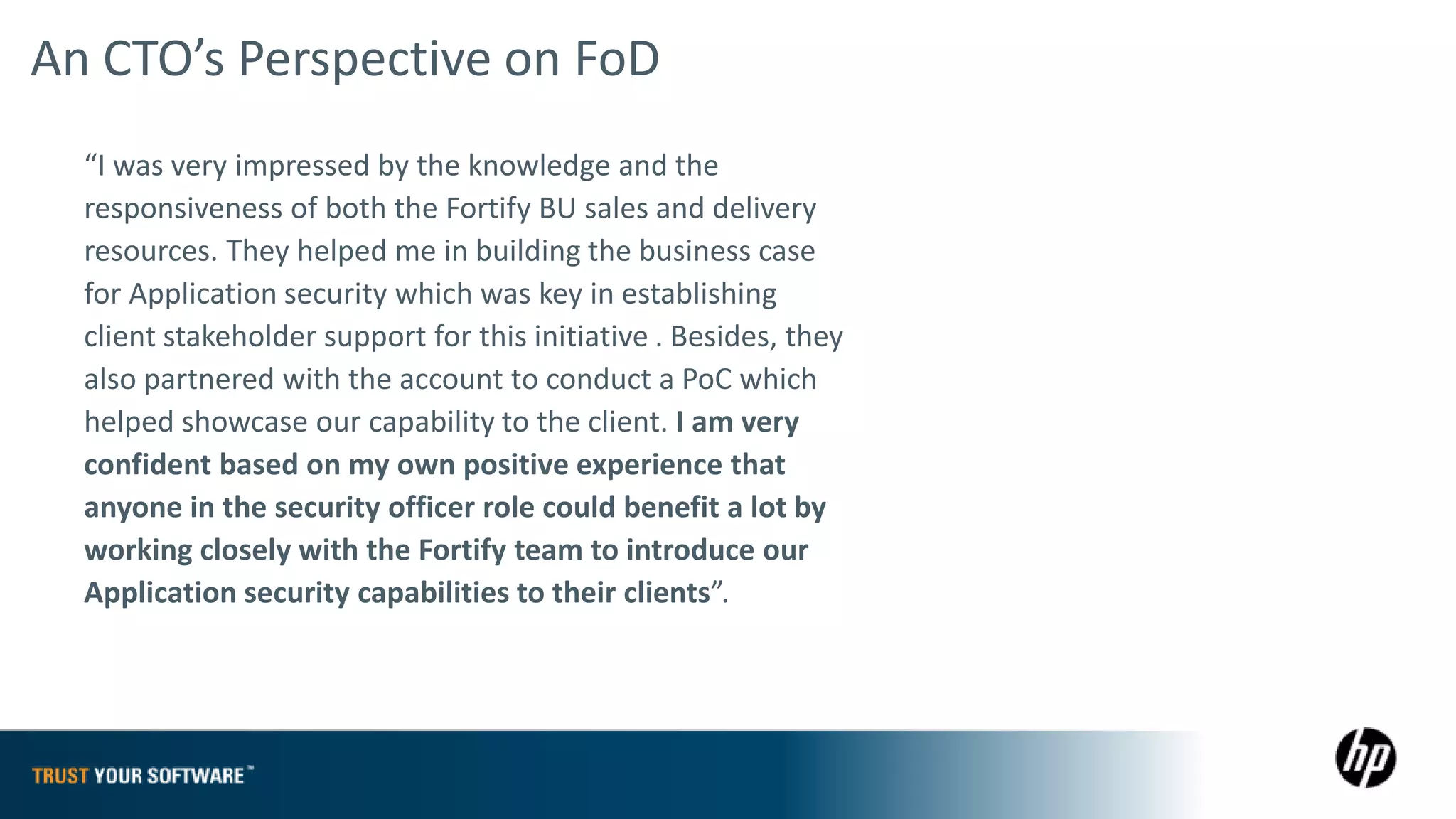 An CTO’s Perspective on FoD
  “I was very impressed by the knowledge and the
  responsiveness of both the Fortify BU sales and delivery
  resources. They helped me in building the business case
  for Application security which was key in establishing
  client stakeholder support for this initiative . Besides, they
  also partnered with the account to conduct a PoC which
  helped showcase our capability to the client. I am very
  confident based on my own positive experience that
  anyone in the security officer role could benefit a lot by
  working closely with the Fortify team to introduce our
  Application security capabilities to their clients”.
 