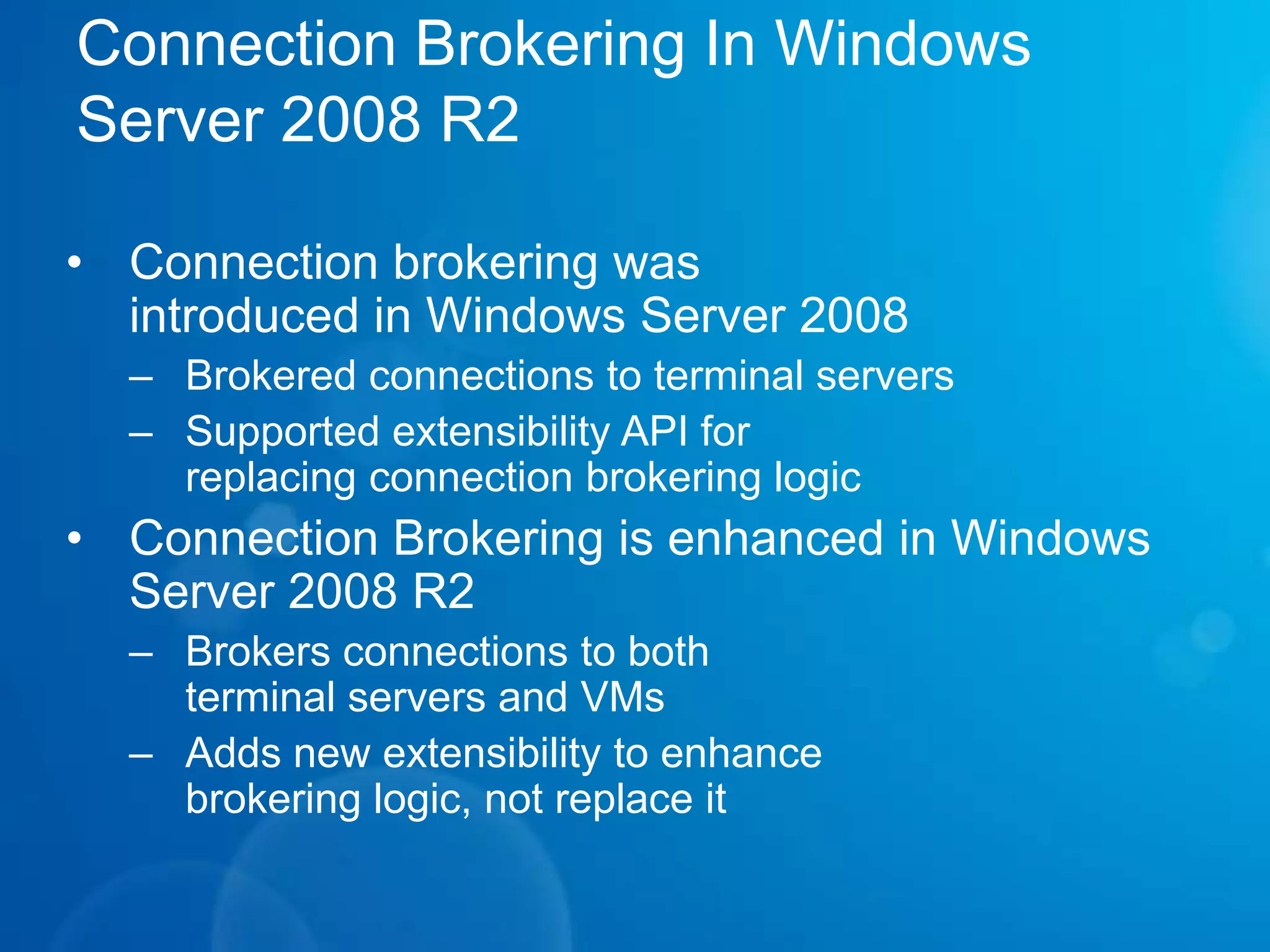 Remote Application AccessRDS and VDI – An Integrated SolutionSingle broker to connect users to sessions or virtual machines, out of the box solution for VDI scenarios with Hyper-VRemoteApp & Desktop ConnectionsCentrally managed list of applications and desktops (RDS & VDI)Automatically published, refreshed & integrated with Windows 7RemoteApp & Desktop Web AccessIntegrated with RemoteApp & Desktop Connection management toolsProvides access to applications & desktops from Windows 7, Vista & XPIntegrated Single Sign On.only a single logon for RemoteApp & Desktop connectionsForms based logon for RemoteApp & Desktop Web AccessRemote Desktop Gateway .Session & Idle timeouts to enforce policy and authorization refreshPluggable authentication and consent signing
