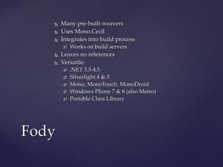  Many pre-built weaversMany pre-built weavers
 Uses Mono.CecilUses Mono.Cecil
 Integrates into build processIntegrates into build process
 Works on build serversWorks on build servers
 Leaves no referencesLeaves no references
 Well… depending on the pluginWell… depending on the plugin
 Versatile:Versatile:
 .NET 3.5-4.5.NET 3.5-4.5
 Silverlight 4 & 5Silverlight 4 & 5
 Mono, MonoTouch, MonoDroidMono, MonoTouch, MonoDroid
 Windows Phone 7 & 8 (also Metro)Windows Phone 7 & 8 (also Metro)
 Portable Class LibraryPortable Class Library
FodyFody
 