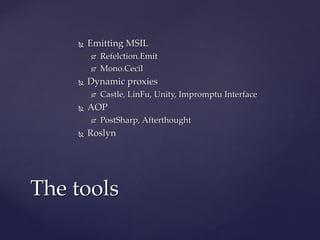  Emitting MSILEmitting MSIL
 Refelction.EmitRefelction.Emit
 Mono.CecilMono.Cecil
 Dynamic proxiesDynamic proxies
 Castle, LinFu, Unity, Impromptu InterfaceCastle, LinFu, Unity, Impromptu Interface
 AOPAOP
 PostSharp, AfterthoughtPostSharp, Afterthought
 RoslynRoslyn
The toolsThe tools
 