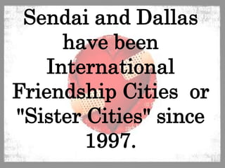 Sendai and Dallas have been International Friendship Cities  or "Sister Cities" since 1997.  