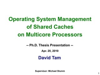 Operating System Management
      of Shared Caches
  on Multicore Processors
     -- Ph.D. Thesis Presentation --
               Apr. 20, 2010

            David Tam

          Supervisor: Michael Stumm
                                       1
 