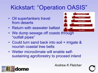 Kickstart: “Operation OASIS” Oil supertankers travel  from deserts Return with seawater ballast We dump sewage off coasts through “outfall pipes” Could turn sand back into soil + irrigate & nourish coastal tree belts Wetter microclimate will enable self-sustaining agroforestry to proceed inland Andrew K Fletcher 