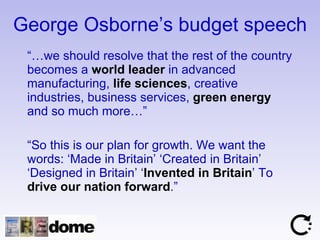 George Osborne’s budget speech “… we should resolve that the rest of the country becomes a  world leader  in advanced manufacturing,  life sciences , creative industries, business services,  green energy  and so much more…” “ So this is our plan for growth. We want the words: ‘Made in Britain’ ‘Created in Britain’ ‘Designed in Britain’ ‘ Invented in Britain ’ To  drive our nation forward .”  