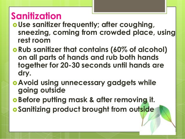Sanitization
Use sanitizer frequently; after coughing,
sneezing, coming from crowded place, using
rest room
Rub sanitizer that contains (60% of alcohol)
on all parts of hands and rub both hands
together for 20-30 seconds until hands are
dry.
Avoid using unnecessary gadgets while
going outside
Before putting mask & after removing it.
Sanitizing product brought from outside
 