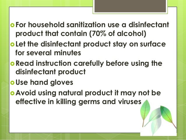 For household sanitization use a disinfectant
product that contain (70% of alcohol)
Let the disinfectant product stay on surface
for several minutes
Read instruction carefully before using the
disinfectant product
Use hand gloves
Avoid using natural product it may not be
effective in killing germs and viruses
 