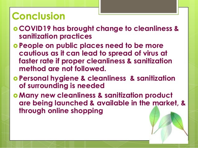 Conclusion
 COVID19 has brought change to cleanliness &
sanitization practices
 People on public places need to be more
cautious as it can lead to spread of virus at
faster rate if proper cleanliness & sanitization
method are not followed.
 Personal hygiene & cleanliness & sanitization
of surrounding is needed
 Many new cleanliness & sanitization product
are being launched & available in the market, &
through online shopping
 