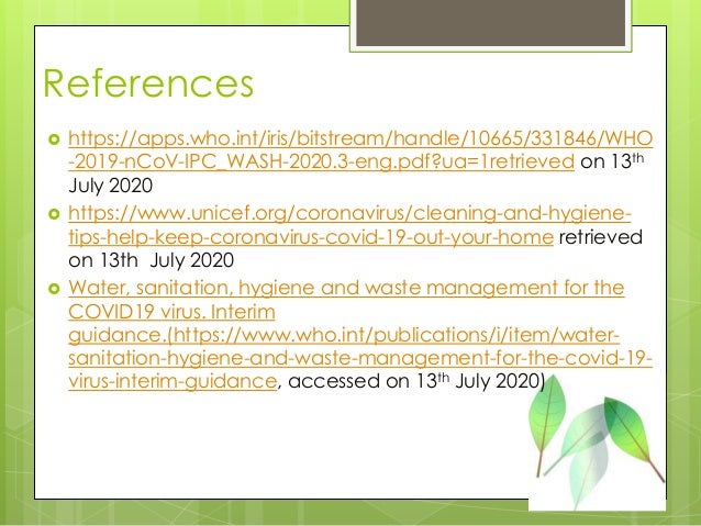 References
 https://apps.who.int/iris/bitstream/handle/10665/331846/WHO
-2019-nCoV-IPC_WASH-2020.3-eng.pdf?ua=1retrieved on 13th
July 2020
 https://www.unicef.org/coronavirus/cleaning-and-hygiene-
tips-help-keep-coronavirus-covid-19-out-your-home retrieved
on 13th July 2020
 Water, sanitation, hygiene and waste management for the
COVID19 virus. Interim
guidance.(https://www.who.int/publications/i/item/water-
sanitation-hygiene-and-waste-management-for-the-covid-19-
virus-interim-guidance, accessed on 13th July 2020)
 