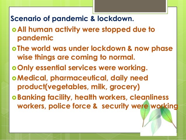 Scenario of pandemic & lockdown.
All human activity were stopped due to
pandemic
The world was under lockdown & now phase
wise things are coming to normal.
Only essential services were working.
Medical, pharmaceutical, daily need
product(vegetables, milk, grocery)
Banking facility, health workers, cleanliness
workers, police force & security were working.
 