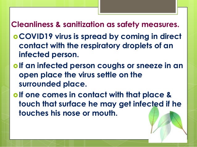 Cleanliness & sanitization as safety measures.
COVID19 virus is spread by coming in direct
contact with the respiratory droplets of an
infected person.
If an infected person coughs or sneeze in an
open place the virus settle on the
surrounded place.
If one comes in contact with that place &
touch that surface he may get infected if he
touches his nose or mouth.
 