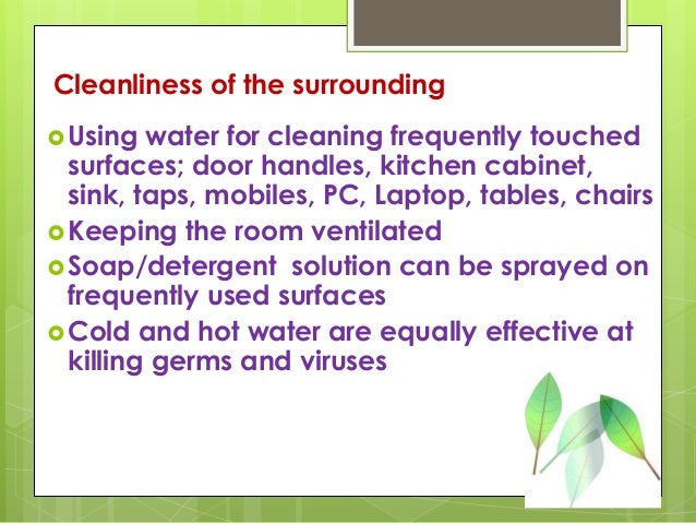Cleanliness of the surrounding
Using water for cleaning frequently touched
surfaces; door handles, kitchen cabinet,
sink, taps, mobiles, PC, Laptop, tables, chairs
Keeping the room ventilated
Soap/detergent solution can be sprayed on
frequently used surfaces
Cold and hot water are equally effective at
killing germs and viruses
 