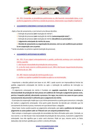 2
WWW.FOCANORESUMO.COM
MARTINA CORREIA
Art. 353. Cumpridas as providências preliminares ou não havendo necessidade delas, o juiz
proferirá julgamento conforme o estado do processo, observando o que dispõe o Capítulo X.
 JULGAMENTO CONFORME O ESTADO DO PROCESSO
- Após a fase de saneamento, o juiz tomará uma dessas decisões:
a) Extinção do processo sem resolução do mérito*;
b) Extinção do processo com resolução do mérito (autocomposição total)*;
c) Extinção do processo com resolução do mérito (decadência ou prescrição)*;
d) Julgamento antecipado do mérito da causa;
e) Decisão de saneamento ou organização do processo, com ou sem audiência para produzi-
la em cooperação com as partes.
* Serão estudadas no próximo capítulo (extinção do processo).
 JULGAMENTO ANTECIPADO DO MÉRITO
Art. 355. O juiz julgará antecipadamente o pedido, proferindo sentença com resolução de
mérito, quando:
I - não houver necessidade de produção de outras provas;
II - o réu for revel, ocorrer o efeito previsto no art. 344 e não houver requerimento de prova,
na forma do art. 349.
Art. 487. Haverá resolução de mérito quando o juiz:
I - acolher ou rejeitar o pedido formulado na ação ou na reconvenção;
- Importante: a decisão judicial com base no art. 487, I pode ocorrer em improcedência liminar do
pedido, julgamento antecipado do mérito ou após a realização da audiência de instrução ou
julgamento.
- O julgamento antecipado do mérito é fundado em cognição exauriente. O juiz reconhece a
desnecessidade de produção de mais provas em audiência de instrução e julgamento (provas orais,
perícia e inspeção judicial), abreviando o processo. Em regra, isso ocorre nos casos em que a prova
exclusivamente documental é suficiente para o julgamento do mérito.
- O princípio da cooperação impõe que o juiz intime previamente as partes para comunicar a intenção
de realizar o julgamento antecipado. Uma parte pode discordar da decisão por entender que há
cerceamento do direito à prova, momento em que deverá fazer a alegação.
- Deve haver muita cautela quanto ao julgamento antecipado, pois sem a audiência de instrução e
julgamento os autos podem subir ao Tribunal com um conjunto probatório fraco.
- Nem sempre a revelia gera a presunção de veracidade dos fatos afirmados pelo autor. Contudo, se
isso ocorrer, e se não houver mais necessidade de produção de mais provas, é possível o julgamento
antecipado. Isso não significa que o autor sairá vitorioso. Pode ser que, mesmo assim, os fatos
deduzidos não tenham aptidão para conferir o direito afirmado.
 