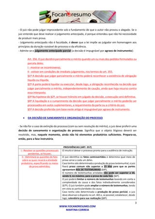 3
WWW.FOCANORESUMO.COM
MARTINA CORREIA
- O juiz não pode julgar improcedente sob o fundamento de que o autor não provou o alegado. Se o
juiz entende que deve realizar o julgamento antecipado, é porque entendeu que não há necessidade
de produzir mais prova.
- Julgamento antecipado não é faculdade, é dever que a lei impõe ao julgador em homenagem aos
princípios da duração razoável do processo e da eficiência.
- Admite-se o julgamento antecipado parcial (a decisão é impugnável por agravo de instrumento):
Art. 356. O juiz decidirá parcialmente o mérito quando um ou mais dos pedidos formulados ou
parcela deles:
I - mostrar-se incontroverso;
II - estiver em condições de imediato julgamento, nos termos do art. 355.
§1º A decisão que julgar parcialmente o mérito poderá reconhecer a existência de obrigação
líquida ou ilíquida.
§2º A parte poderá liquidar ou executar, desde logo, a obrigação reconhecida na decisão que
julgar parcialmente o mérito, independentemente de caução, ainda que haja recurso contra
essa interposto.
§3º Na hipótese do §2º, se houver trânsito em julgado da decisão, a execução será definitiva.
§4º A liquidação e o cumprimento da decisão que julgar parcialmente o mérito poderão ser
processados em autos suplementares, a requerimento da parte ou a critério do juiz.
§5º A decisão proferida com base neste artigo é impugnável por agravo de instrumento.
 DA DECISÃO DE SANEAMENTO E ORGANIZAÇÃO DO PROCESSO
- Se não for o caso de extinção do processo (com ou sem resolução do mérito), o juiz deve proferir uma
decisão de saneamento e organização do processo. Significa que o objeto litigioso deverá ser
resolvido, mas, naquele momento, ainda não há elementos probatórios suficientes. Prepara-se,
então, para a fase instrutória.
PROVIDÊNCIAS (ART. 357)
I - Resolver as questões processuais
pendentes, se houver;
O intuito é deixar o processo pronto para a audiência de instrução.
II - Delimitará as questões de fato
sobre as quais recairá a atividade
probatória, especificando os meios
de prova admitidos;
O juiz identifica os fatos controvertidos e determina qual meio de
prova serve a cada um deles.
Caso tenha sido determinada a produção de prova testemunhal, o juiz
fixará prazo comum não superior a 15 dias para que as partes
apresentem ROL DE TESTEMUNHAS (§4º).
O número de testemunhas arroladas não pode ser superior a 10,
sendo 3, no máximo, para a prova de cada fato (§6º).
O juiz poderá limitar o número de testemunhas levando em conta a
complexidade da causa e dos fatos individualmente considerados
(§7º). O juiz também pode ampliar o número de testemunhas, tendo
em vista as particularidades da causa.
Caso tenha sido determinada a produção de prova pericial, o juiz
deve observar o disposto no art. 465 e, se possível, estabelecer, desde
logo, calendário para sua realização (§8º).
 