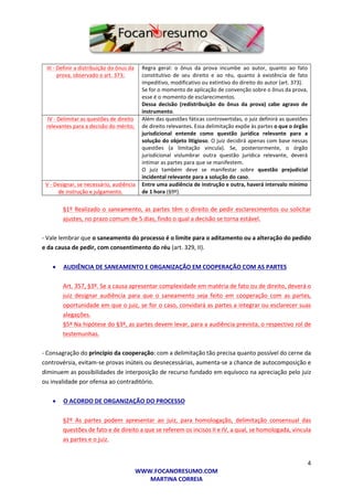4
WWW.FOCANORESUMO.COM
MARTINA CORREIA
III - Definir a distribuição do ônus da
prova, observado o art. 373;
Regra geral: o ônus da prova incumbe ao autor, quanto ao fato
constitutivo de seu direito e ao réu, quanto à existência de fato
impeditivo, modificativo ou extintivo do direito do autor (art. 373).
Se for o momento de aplicação de convenção sobre o ônus da prova,
esse é o momento de esclarecimentos.
Dessa decisão (redistribuição do ônus da prova) cabe agravo de
instrumento.
IV - Delimitar as questões de direito
relevantes para a decisão do mérito;
Além das questões fáticas controvertidas, o juiz definirá as questões
de direito relevantes. Essa delimitação expõe às partes o que o órgão
jurisdicional entende como questão jurídica relevante para a
solução do objeto litigioso. O juiz decidirá apenas com base nessas
questões (a limitação vincula). Se, posteriormente, o órgão
jurisdicional vislumbrar outra questão jurídica relevante, deverá
intimar as partes para que se manifestem.
O juiz também deve se manifestar sobre questão prejudicial
incidental relevante para a solução do caso.
V - Designar, se necessário, audiência
de instrução e julgamento.
Entre uma audiência de instrução e outra, haverá intervalo mínimo
de 1 hora (§9º).
§1º Realizado o saneamento, as partes têm o direito de pedir esclarecimentos ou solicitar
ajustes, no prazo comum de 5 dias, findo o qual a decisão se torna estável.
- Vale lembrar que o saneamento do processo é o limite para o aditamento ou a alteração do pedido
e da causa de pedir, com consentimento do réu (art. 329, II).
 AUDIÊNCIA DE SANEAMENTO E ORGANIZAÇÃO EM COOPERAÇÃO COM AS PARTES
Art. 357, §3º. Se a causa apresentar complexidade em matéria de fato ou de direito, deverá o
juiz designar audiência para que o saneamento seja feito em cooperação com as partes,
oportunidade em que o juiz, se for o caso, convidará as partes a integrar ou esclarecer suas
alegações.
§5º Na hipótese do §3º, as partes devem levar, para a audiência prevista, o respectivo rol de
testemunhas.
- Consagração do princípio da cooperação: com a delimitação tão precisa quanto possível do cerne da
controvérsia, evitam-se provas inúteis ou desnecessárias, aumenta-se a chance de autocomposição e
diminuem as possibilidades de interposição de recurso fundado em equívoco na apreciação pelo juiz
ou invalidade por ofensa ao contraditório.
 O ACORDO DE ORGANIZAÇÃO DO PROCESSO
§2º As partes podem apresentar ao juiz, para homologação, delimitação consensual das
questões de fato e de direito a que se referem os incisos II e IV, a qual, se homologada, vincula
as partes e o juiz.
 