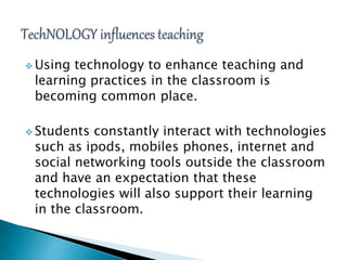  Using technology to enhance teaching and
learning practices in the classroom is
becoming common place.
 Students constantly interact with technologies
such as ipods, mobiles phones, internet and
social networking tools outside the classroom
and have an expectation that these
technologies will also support their learning
in the classroom.
 