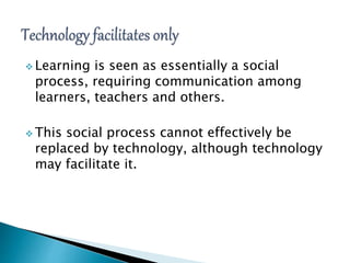  Learning is seen as essentially a social
process, requiring communication among
learners, teachers and others.
 This social process cannot effectively be
replaced by technology, although technology
may facilitate it.
 