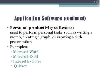 Application Software (continued)
• Personal productivity software :
used to perform personal tasks such as writing a
memo, creating a graph, or creating a slide
presentation
• Examples:
▫ Microsoft Word
▫ Microsoft Excel
▫ Internet Explorer
▫ Quicken
11
 