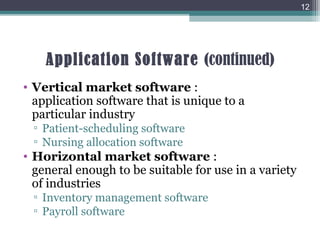 Application Software (continued)
• Vertical market software :
application software that is unique to a
particular industry
▫ Patient-scheduling software
▫ Nursing allocation software
• Horizontal market software :
general enough to be suitable for use in a variety
of industries
▫ Inventory management software
▫ Payroll software
12
 