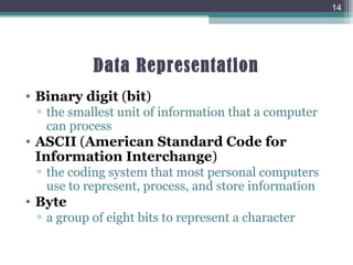 Data Representation
• Binary digit (bit)
▫ the smallest unit of information that a computer
can process
• ASCII (American Standard Code for
Information Interchange)
▫ the coding system that most personal computers
use to represent, process, and store information
• Byte
▫ a group of eight bits to represent a character
14
 