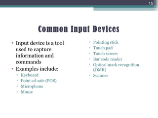 Common Input Devices
• Input device is a tool
used to capture
information and
commands
• Examples include:
▫ Keyboard
▫ Point-of-sale (POS)
▫ Microphone
▫ Mouse
▫ Pointing stick
▫ Touch pad
▫ Touch screen
▫ Bar code reader
▫ Optical mark recognition
(OMR)
▫ Scanner
15
 