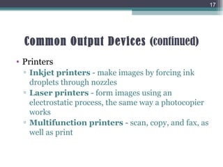 Common Output Devices (continued)
• Printers
▫ Inkjet printers - make images by forcing ink
droplets through nozzles
▫ Laser printers - form images using an
electrostatic process, the same way a photocopier
works
▫ Multifunction printers - scan, copy, and fax, as
well as print
17
 