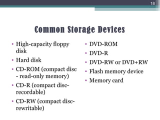 Common Storage Devices
• High-capacity floppy
disk
• Hard disk
• CD-ROM (compact disc
- read-only memory)
• CD-R (compact disc-
recordable)
• CD-RW (compact disc-
rewritable)
• DVD-ROM
• DVD-R
• DVD-RW or DVD+RW
• Flash memory device
• Memory card
18
 