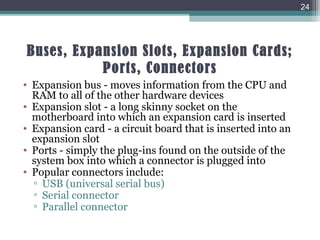 Buses, Expansion Slots, Expansion Cards;
Ports, Connectors
• Expansion bus - moves information from the CPU and
RAM to all of the other hardware devices
• Expansion slot - a long skinny socket on the
motherboard into which an expansion card is inserted
• Expansion card - a circuit board that is inserted into an
expansion slot
• Ports - simply the plug-ins found on the outside of the
system box into which a connector is plugged into
• Popular connectors include:
▫ USB (universal serial bus)
▫ Serial connector
▫ Parallel connector
24
 