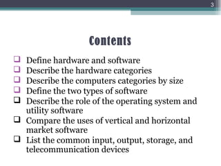 Contents
 Define hardware and software
 Describe the hardware categories
 Describe the computers categories by size
 Define the two types of software
 Describe the role of the operating system and
utility software
 Compare the uses of vertical and horizontal
market software
 List the common input, output, storage, and
telecommunication devices
3
 