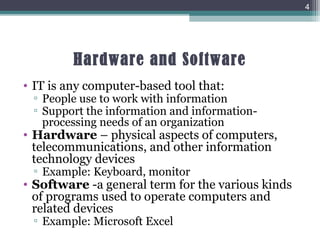 Hardware and Software
• IT is any computer-based tool that:
▫ People use to work with information
▫ Support the information and information-
processing needs of an organization
• Hardware – physical aspects of computers,
telecommunications, and other information
technology devices
▫ Example: Keyboard, monitor
• Software -a general term for the various kinds
of programs used to operate computers and
related devices
▫ Example: Microsoft Excel
4
 