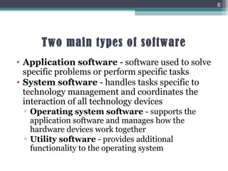 Two main types of software
• Application software - software used to solve
specific problems or perform specific tasks
• System software - handles tasks specific to
technology management and coordinates the
interaction of all technology devices
▫ Operating system software - supports the
application software and manages how the
hardware devices work together
▫ Utility software - provides additional
functionality to the operating system
6
 